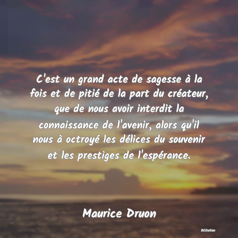 image de citation: C'est un grand acte de sagesse à la fois et de pitié de la part du créateur, que de nous avoir interdit la connaissance de l'avenir, alors qu'il nous à octroyé les délices du souvenir et les prestiges de l'espérance.