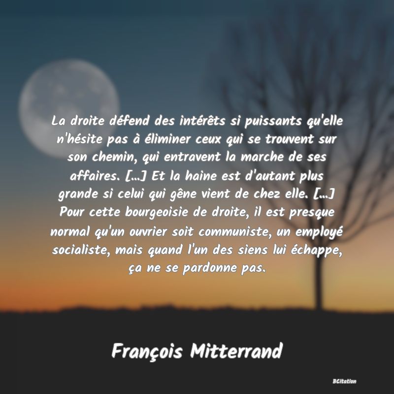 image de citation: La droite défend des intérêts si puissants qu'elle n'hésite pas à éliminer ceux qui se trouvent sur son chemin, qui entravent la marche de ses affaires. [...] Et la haine est d'autant plus grande si celui qui gêne vient de chez elle. [...] Pour cette bourgeoisie de droite, il est presque normal qu'un ouvrier soit communiste, un employé socialiste, mais quand l'un des siens lui échappe, ça ne se pardonne pas.