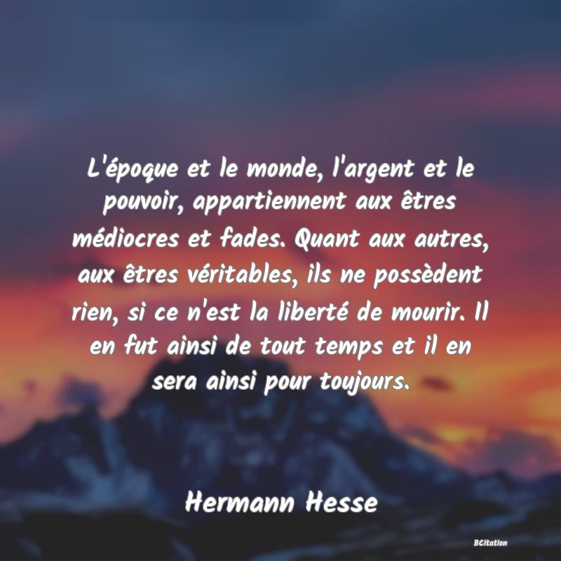 image de citation: L'époque et le monde, l'argent et le pouvoir, appartiennent aux êtres médiocres et fades. Quant aux autres, aux êtres véritables, ils ne possèdent rien, si ce n'est la liberté de mourir. Il en fut ainsi de tout temps et il en sera ainsi pour toujours.