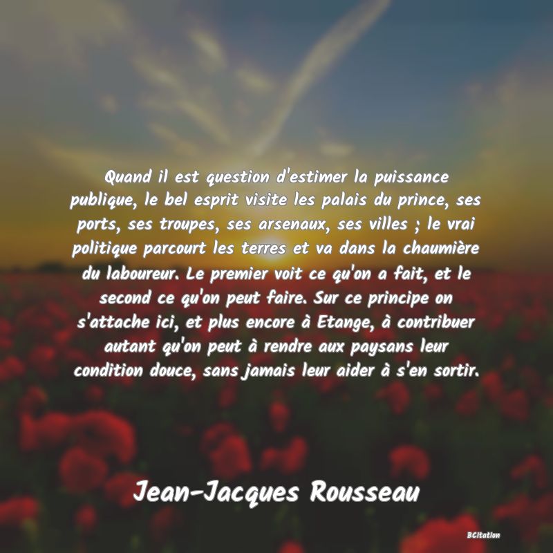 image de citation: Quand il est question d'estimer la puissance publique, le bel esprit visite les palais du prince, ses ports, ses troupes, ses arsenaux, ses villes ; le vrai politique parcourt les terres et va dans la chaumière du laboureur. Le premier voit ce qu'on a fait, et le second ce qu'on peut faire. Sur ce principe on s'attache ici, et plus encore à Etange, à contribuer autant qu'on peut à rendre aux paysans leur condition douce, sans jamais leur aider à s'en sortir.