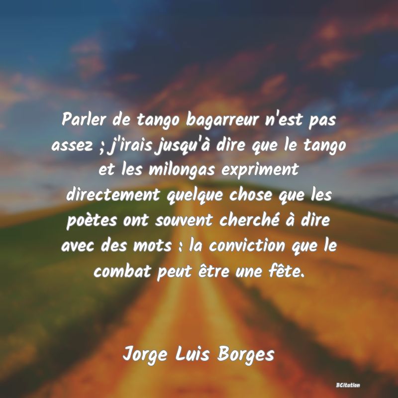 Belle Citation - Parler de tango bagarreur n'est pas assez ; j'irais jusqu'à dire que le tango et les milongas expriment directement quelque chose que les poètes ont souvent cherché à dire avec des mots : la conviction que le combat peut être une fête. - Jorge Luis Borges