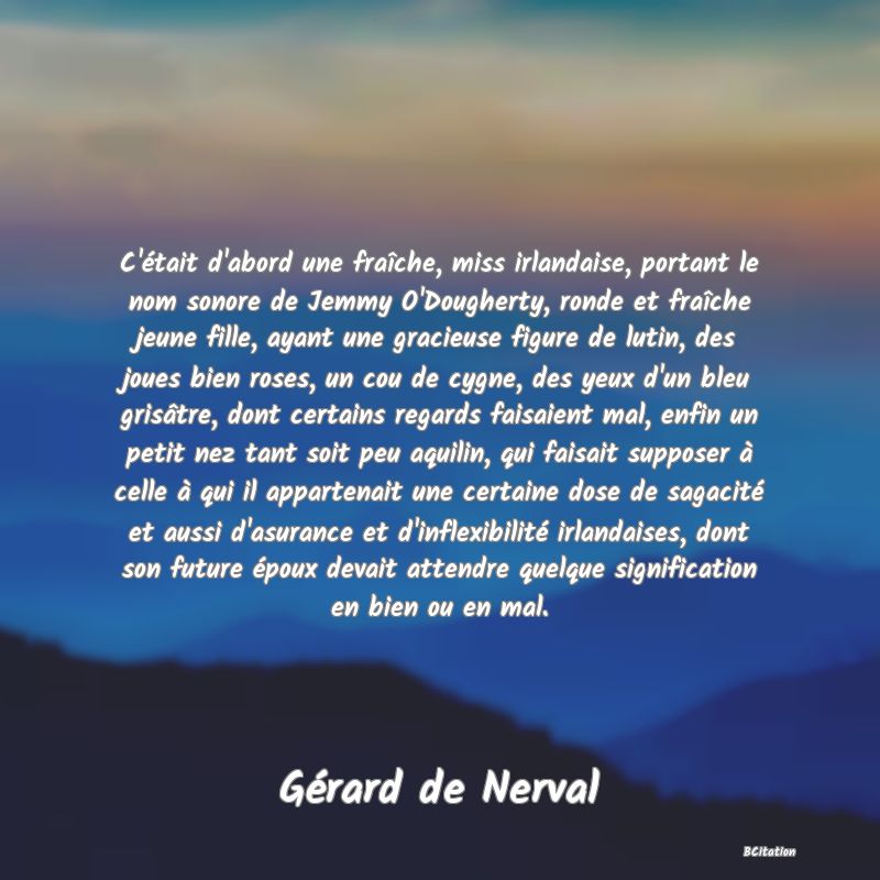image de citation: C'était d'abord une fraîche, miss irlandaise, portant le nom sonore de Jemmy O'Dougherty, ronde et fraîche jeune fille, ayant une gracieuse figure de lutin, des joues bien roses, un cou de cygne, des yeux d'un bleu grisâtre, dont certains regards faisaient mal, enfin un petit nez tant soit peu aquilin, qui faisait supposer à celle à qui il appartenait une certaine dose de sagacité et aussi d'asurance et d'inflexibilité irlandaises, dont son future époux devait attendre quelque signification en bien ou en mal.