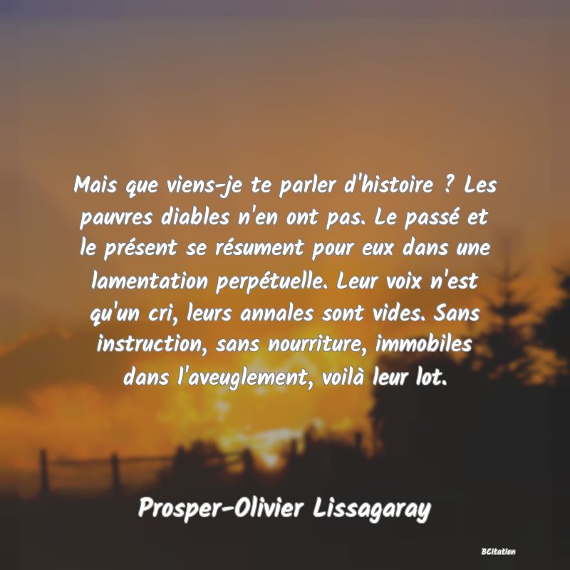 image de citation: Mais que viens-je te parler d'histoire ? Les pauvres diables n'en ont pas. Le passé et le présent se résument pour eux dans une lamentation perpétuelle. Leur voix n'est qu'un cri, leurs annales sont vides. Sans instruction, sans nourriture, immobiles dans l'aveuglement, voilà leur lot.