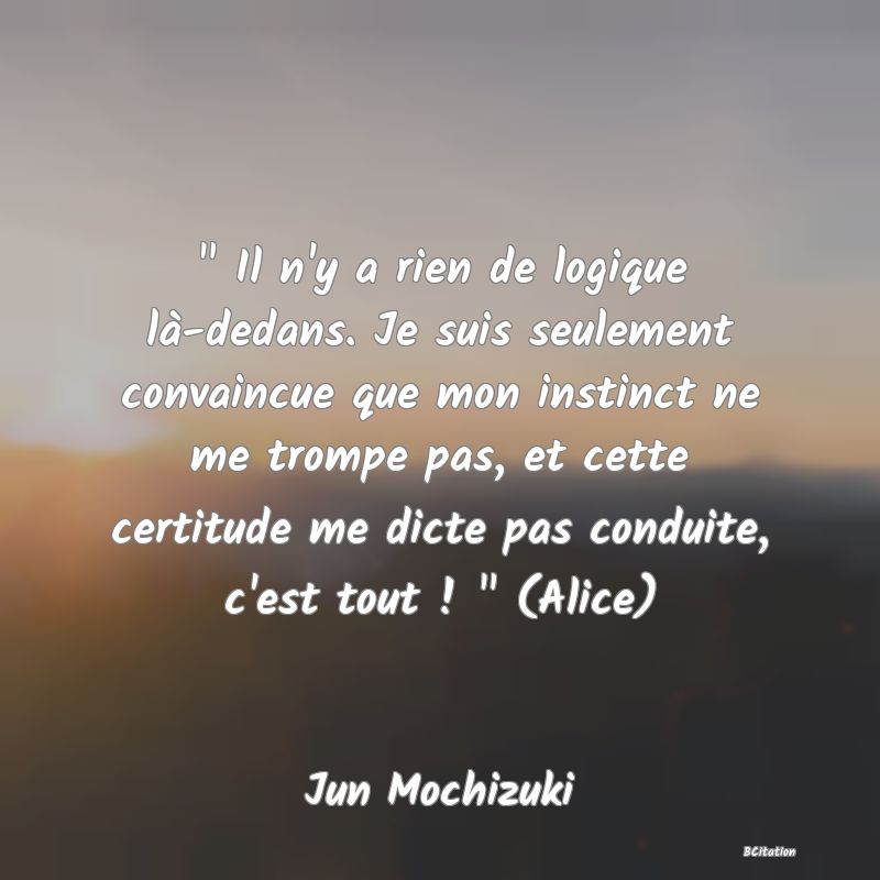 image de citation:   Il n'y a rien de logique là-dedans. Je suis seulement convaincue que mon instinct ne me trompe pas, et cette certitude me dicte pas conduite, c'est tout !   (Alice)