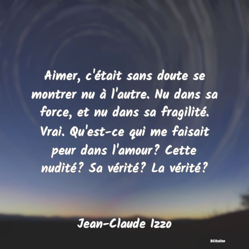Belle Citation - Aimer, c'était sans doute se montrer nu à l'autre. Nu dans sa force, et nu dans sa fragilité. Vrai. Qu'est-ce qui me faisait peur dans l'amour? Cette nudité? Sa vérité? La vérité? - Jean-Claude Izzo