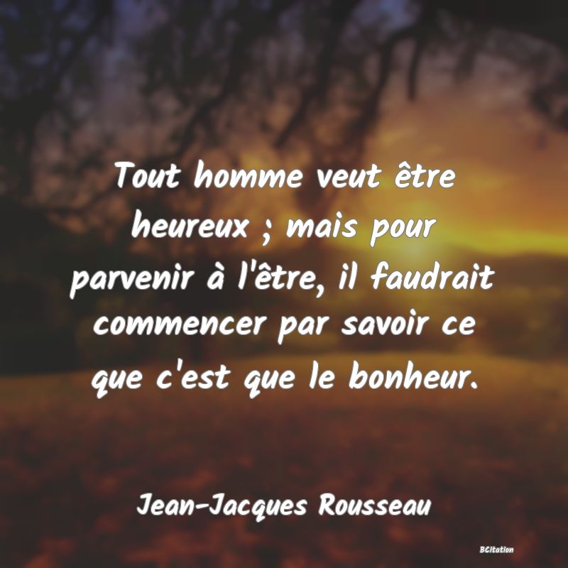 image de citation: Tout homme veut être heureux ; mais pour parvenir à l'être, il faudrait commencer par savoir ce que c'est que le bonheur.