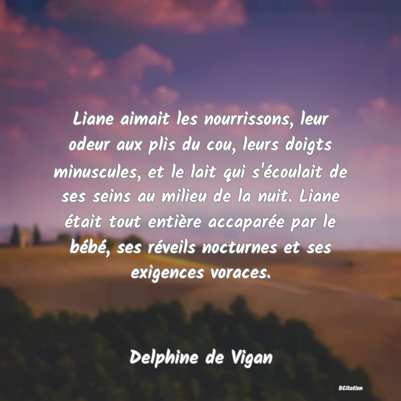 image de citation: Liane aimait les nourrissons, leur odeur aux plis du cou, leurs doigts minuscules, et le lait qui s'écoulait de ses seins au milieu de la nuit. Liane était tout entière accaparée par le bébé, ses réveils nocturnes et ses exigences voraces.