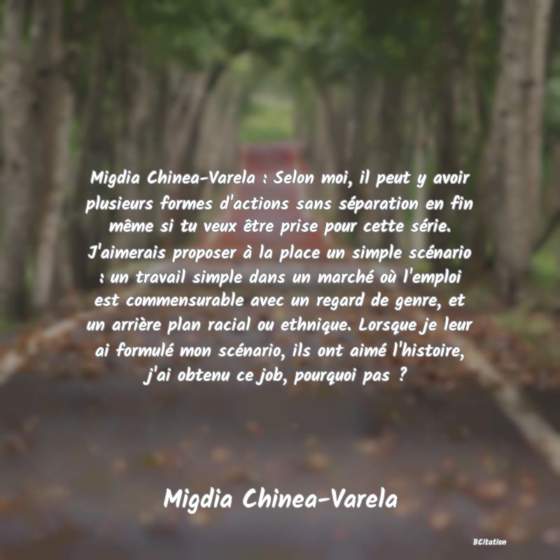 image de citation: Migdia Chinea-Varela : Selon moi, il peut y avoir plusieurs formes d'actions sans séparation en fin même si tu veux être prise pour cette série. J'aimerais proposer à la place un simple scénario : un travail simple dans un marché où l'emploi est commensurable avec un regard de genre, et un arrière plan racial ou ethnique. Lorsque je leur ai formulé mon scénario, ils ont aimé l'histoire, j'ai obtenu ce job, pourquoi pas ?