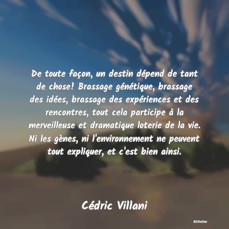 image de citation: De toute façon, un destin dépend de tant de chose! Brassage génétique, brassage des idées, brassage des expériences et des rencontres, tout cela participe à la merveilleuse et dramatique loterie de la vie. Ni les gènes, ni l'environnement ne peuvent tout expliquer, et c'est bien ainsi.