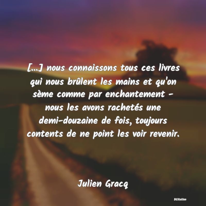 image de citation: [...] nous connaissons tous ces livres qui nous brûlent les mains et qu'on sème comme par enchantement - nous les avons rachetés une demi-douzaine de fois, toujours contents de ne point les voir revenir.