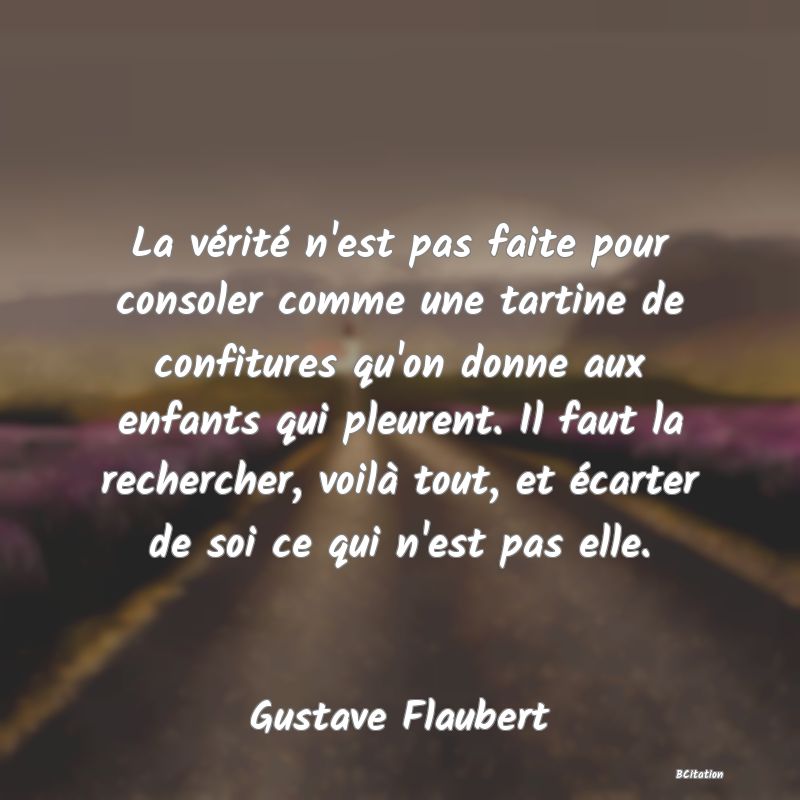 Belle Citation - La vérité n'est pas faite pour consoler comme une tartine de confitures qu'on donne aux enfants qui pleurent. Il faut la rechercher, voilà tout, et écarter de soi ce qui n'est pas elle. - Gustave Flaubert