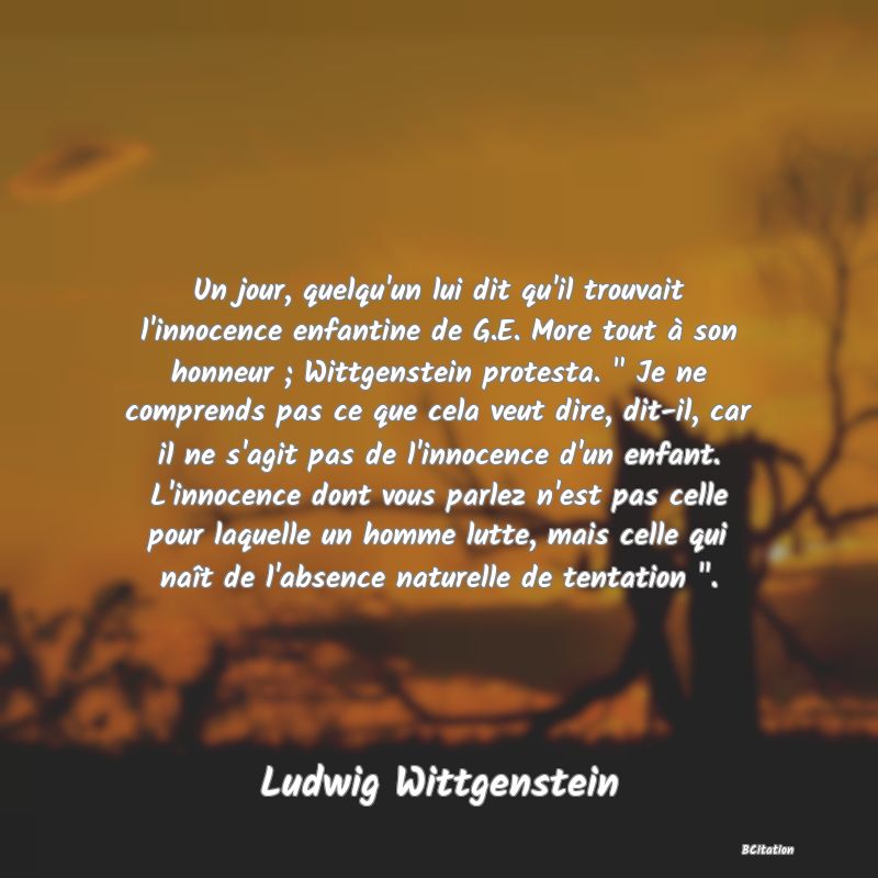 image de citation: Un jour, quelqu'un lui dit qu'il trouvait l'innocence enfantine de G.E. More tout à son honneur ; Wittgenstein protesta.   Je ne comprends pas ce que cela veut dire, dit-il, car il ne s'agit pas de l'innocence d'un enfant. L'innocence dont vous parlez n'est pas celle pour laquelle un homme lutte, mais celle qui naît de l'absence naturelle de tentation  .