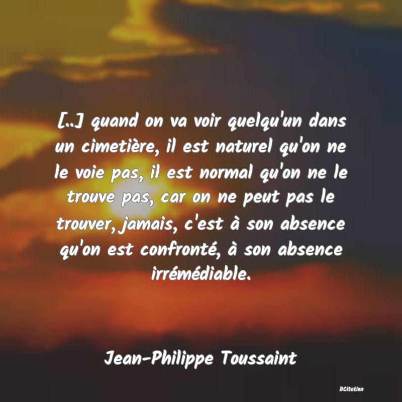 image de citation: [..] quand on va voir quelqu'un dans un cimetière, il est naturel qu'on ne le voie pas, il est normal qu'on ne le trouve pas, car on ne peut pas le trouver, jamais, c'est à son absence qu'on est confronté, à son absence irrémédiable.