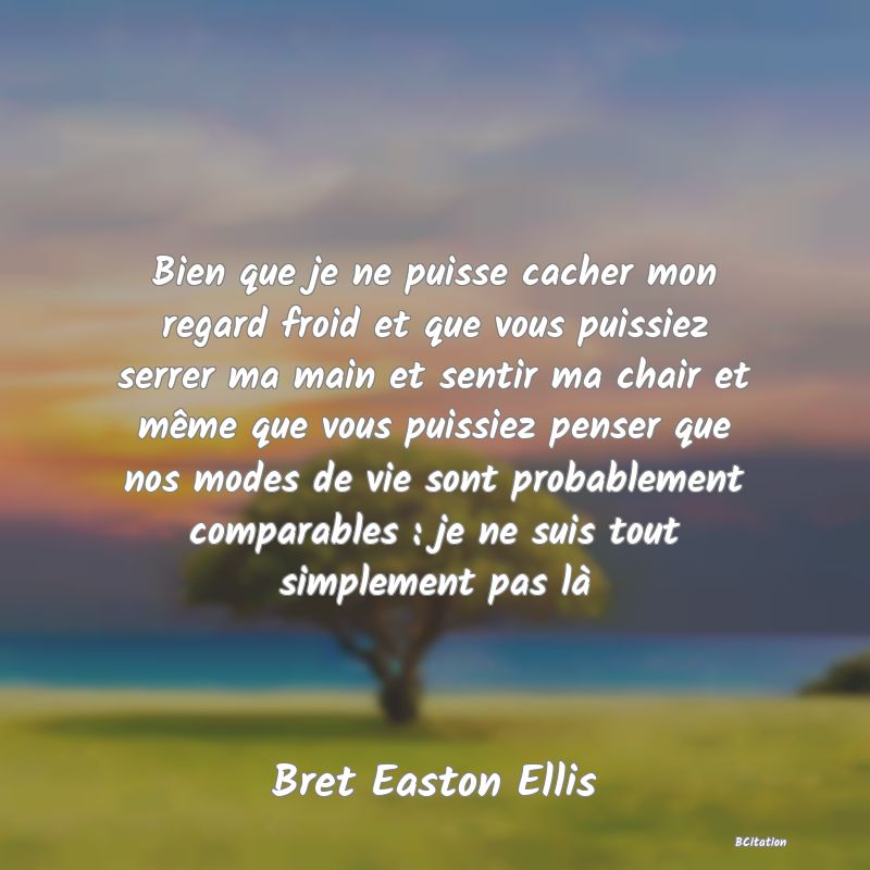 image de citation: Bien que je ne puisse cacher mon regard froid et que vous puissiez serrer ma main et sentir ma chair et même que vous puissiez penser que nos modes de vie sont probablement comparables : je ne suis tout simplement pas là