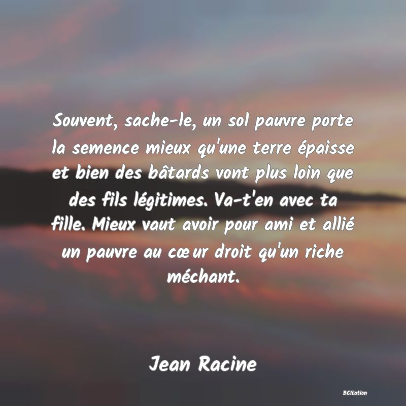 image de citation: Souvent, sache-le, un sol pauvre porte la semence mieux qu'une terre épaisse et bien des bâtards vont plus loin que des fils légitimes. Va-t'en avec ta fille. Mieux vaut avoir pour ami et allié un pauvre au cœur droit qu'un riche méchant.