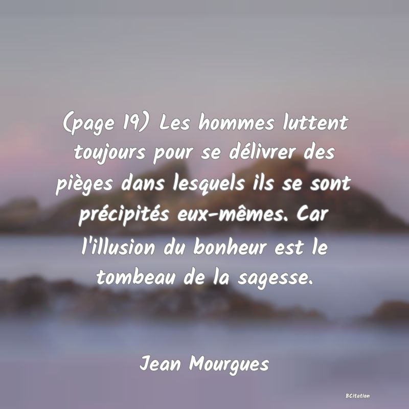 image de citation: (page 19) Les hommes luttent toujours pour se délivrer des pièges dans lesquels ils se sont précipités eux-mêmes. Car l'illusion du bonheur est le tombeau de la sagesse.