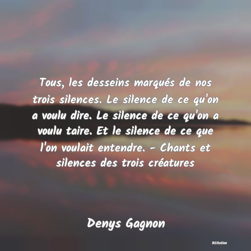 image de citation: Tous, les desseins marqués de nos trois silences. Le silence de ce qu'on a voulu dire. Le silence de ce qu'on a voulu taire. Et le silence de ce que l'on voulait entendre. - Chants et silences des trois créatures