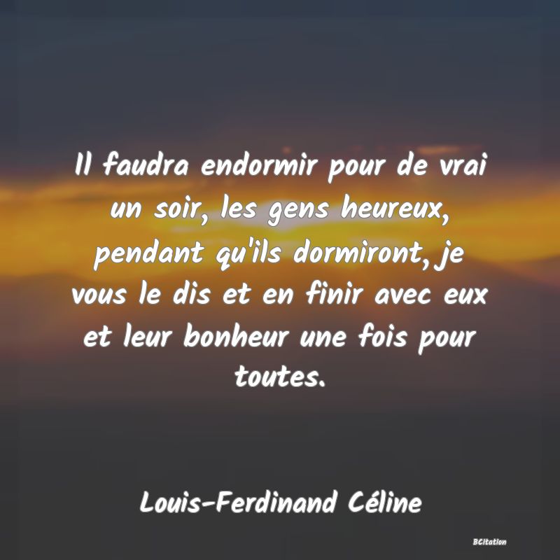 image de citation: Il faudra endormir pour de vrai un soir, les gens heureux, pendant qu'ils dormiront, je vous le dis et en finir avec eux et leur bonheur une fois pour toutes.