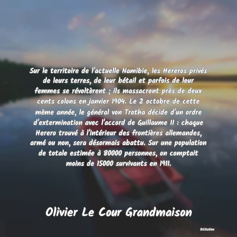 image de citation: Sur le territoire de l'actuelle Namibie, les Hereros privés de leurs terres, de leur bétail et parfois de leur femmes se révoltèrent ; ils massacrent près de deux cents colons en janvier 1904. Le 2 octobre de cette même année, le général von Trotha décide d'un ordre d'extermination avec l'accord de Guillaume II : chaque Herero trouvé à l'intérieur des frontières allemandes, armé ou non, sera désormais abattu. Sur une population de totale estimée à 80000 personnes, on comptait moins de 15000 survivants en 1911.