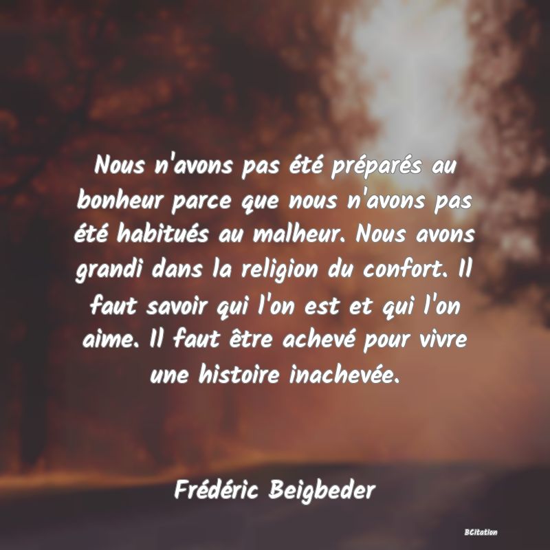 image de citation: Nous n'avons pas été préparés au bonheur parce que nous n'avons pas été habitués au malheur. Nous avons grandi dans la religion du confort. Il faut savoir qui l'on est et qui l'on aime. Il faut être achevé pour vivre une histoire inachevée.