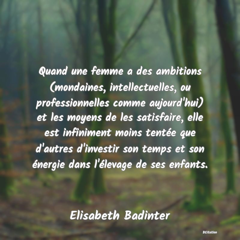 image de citation: Quand une femme a des ambitions (mondaines, intellectuelles, ou professionnelles comme aujourd'hui) et les moyens de les satisfaire, elle est infiniment moins tentée que d'autres d'investir son temps et son énergie dans l'élevage de ses enfants.