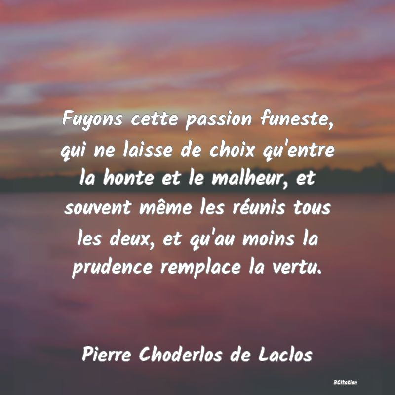 Belle Citation - Fuyons cette passion funeste, qui ne laisse de choix qu'entre la honte et le malheur, et souvent même les réunis tous les deux, et qu'au moins la prudence remplace la vertu. - Pierre Choderlos de Laclos