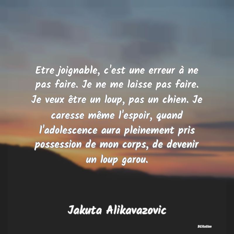 image de citation: Etre joignable, c'est une erreur à ne pas faire. Je ne me laisse pas faire. Je veux être un loup, pas un chien. Je caresse même l'espoir, quand l'adolescence aura pleinement pris possession de mon corps, de devenir un loup garou.