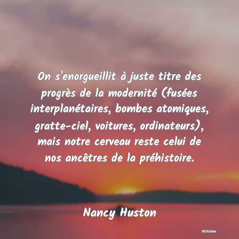 image de citation: On s'enorgueillit à juste titre des progrès de la modernité (fusées interplanétaires, bombes atomiques, gratte-ciel, voitures, ordinateurs), mais notre cerveau reste celui de nos ancêtres de la préhistoire.