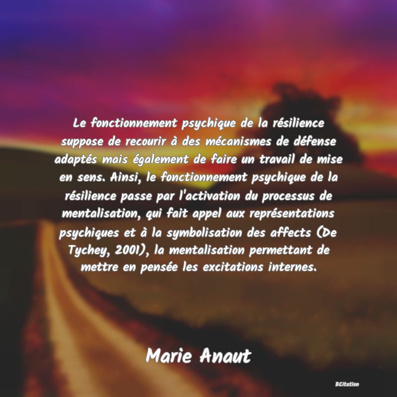 image de citation: Le fonctionnement psychique de la résilience suppose de recourir à des mécanismes de défense adaptés mais également de faire un travail de mise en sens. Ainsi, le fonctionnement psychique de la résilience passe par l'activation du processus de mentalisation, qui fait appel aux représentations psychiques et à la symbolisation des affects (De Tychey, 2001), la mentalisation permettant de mettre en pensée les excitations internes.