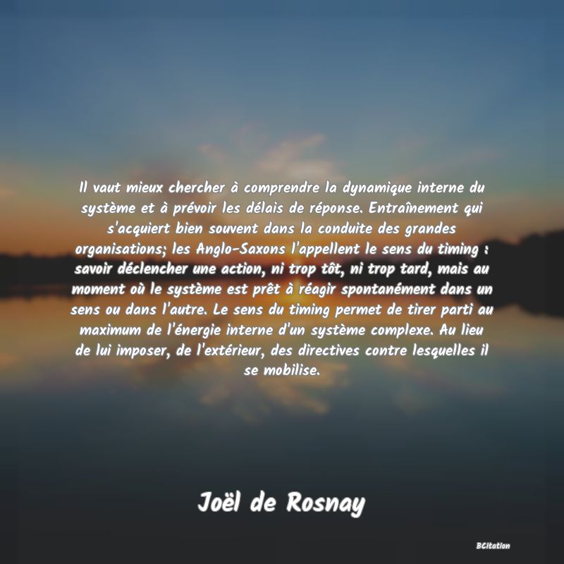 Belle Citation - Il vaut mieux chercher à comprendre la dynamique interne du système et à prévoir les délais de réponse. Entraînement qui s'acquiert bien souvent dans la conduite des grandes organisations; les Anglo-Saxons l'appellent le sens du timing : savoir déclencher une action, ni trop tôt, ni trop tard, mais au moment où le système est prêt à réagir spontanément dans un sens ou dans l'autre. Le sens du timing permet de tirer parti au maximum de l'énergie interne d'un système complexe. Au lieu de lui imposer, de l'extérieur, des directives contre lesquelles il se mobilise. - Joël de Rosnay