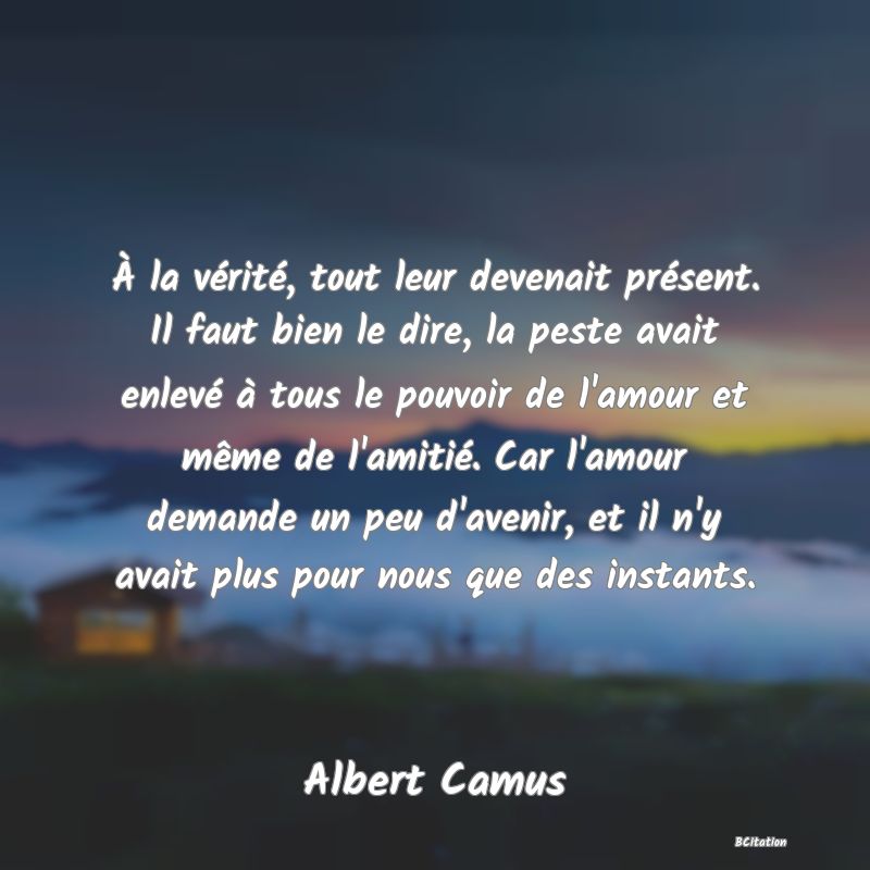 image de citation: À la vérité, tout leur devenait présent. Il faut bien le dire, la peste avait enlevé à tous le pouvoir de l'amour et même de l'amitié. Car l'amour demande un peu d'avenir, et il n'y avait plus pour nous que des instants.