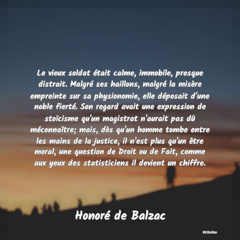 image de citation: Le vieux soldat était calme, immobile, presque distrait. Malgré ses haillons, malgré la misère empreinte sur sa physionomie, elle déposait d'une noble fierté. Son regard avait une expression de stoïcisme qu'un magistrat n'aurait pas dû méconnaître; mais, dès qu'un homme tombe entre les mains de la justice, il n'est plus qu'un être moral, une question de Droit ou de Fait, comme aux yeux des statisticiens il devient un chiffre.