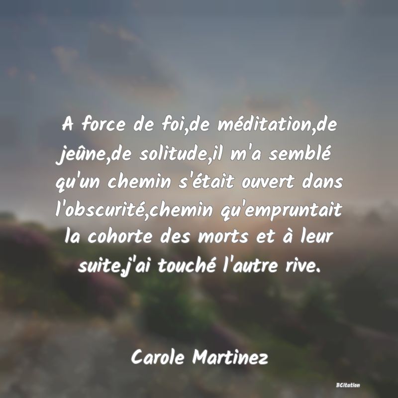 Belle Citation - A force de foi,de méditation,de jeûne,de solitude,il m'a semblé qu'un chemin s'était ouvert dans l'obscurité,chemin qu'empruntait la cohorte des morts et à leur suite,j'ai touché l'autre rive. - Carole Martinez