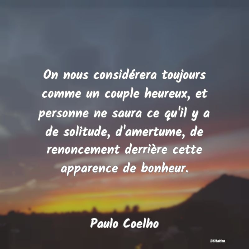 image de citation: On nous considérera toujours comme un couple heureux, et personne ne saura ce qu'il y a de solitude, d'amertume, de renoncement derrière cette apparence de bonheur.