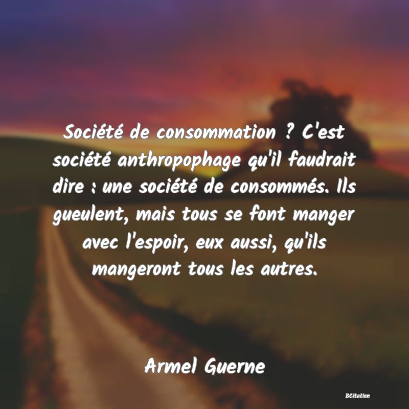 image de citation: Société de consommation ? C'est société anthropophage qu'il faudrait dire : une société de consommés. Ils gueulent, mais tous se font manger avec l'espoir, eux aussi, qu'ils mangeront tous les autres.