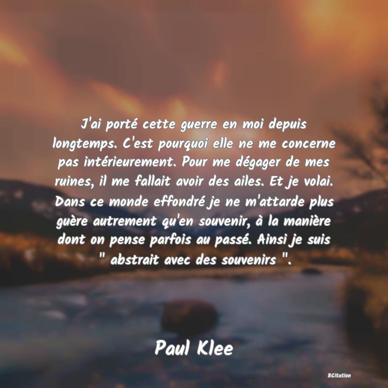 image de citation: J'ai porté cette guerre en moi depuis longtemps. C'est pourquoi elle ne me concerne pas intérieurement. Pour me dégager de mes ruines, il me fallait avoir des ailes. Et je volai. Dans ce monde effondré je ne m'attarde plus guère autrement qu'en souvenir, à la manière dont on pense parfois au passé. Ainsi je suis   abstrait avec des souvenirs  .