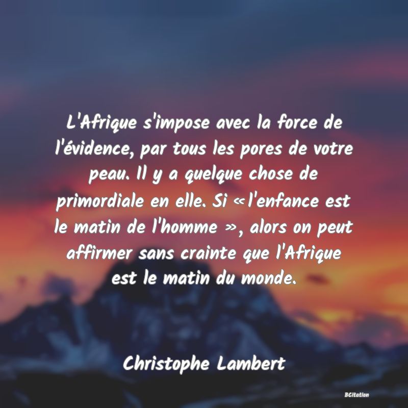 image de citation: L'Afrique s'impose avec la force de l'évidence, par tous les pores de votre peau. Il y a quelque chose de primordiale en elle. Si « l'enfance est le matin de l'homme », alors on peut affirmer sans crainte que l'Afrique est le matin du monde.