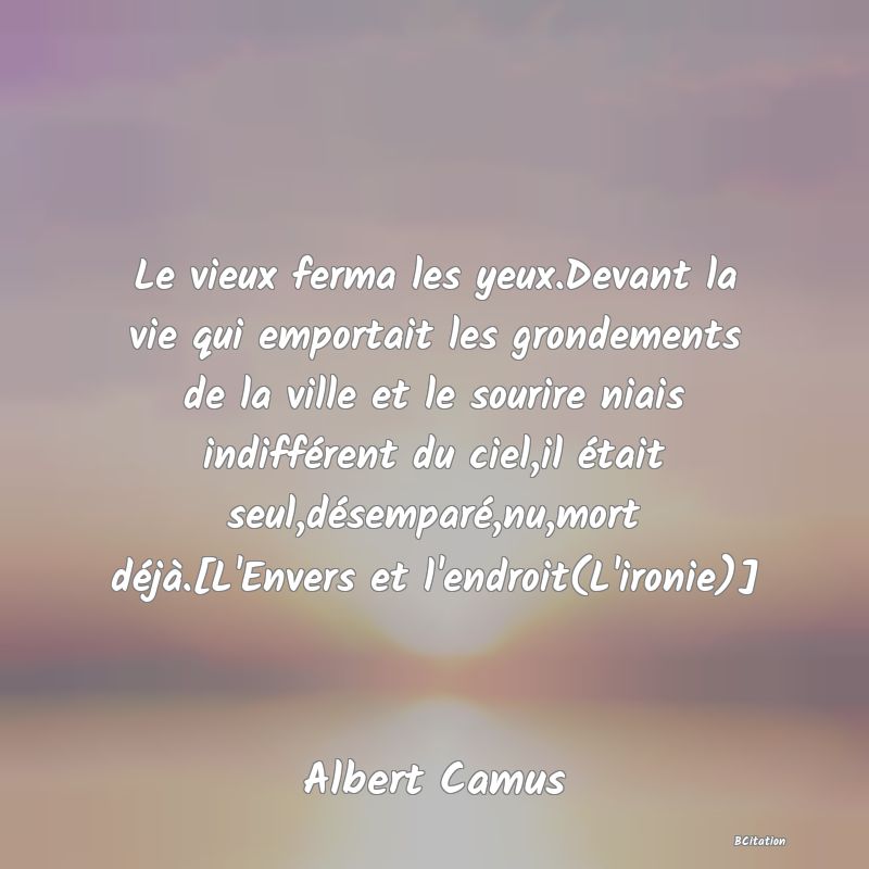 image de citation: Le vieux ferma les yeux.Devant la vie qui emportait les grondements de la ville et le sourire niais indifférent du ciel,il était seul,désemparé,nu,mort déjà.[L'Envers et l'endroit(L'ironie)]