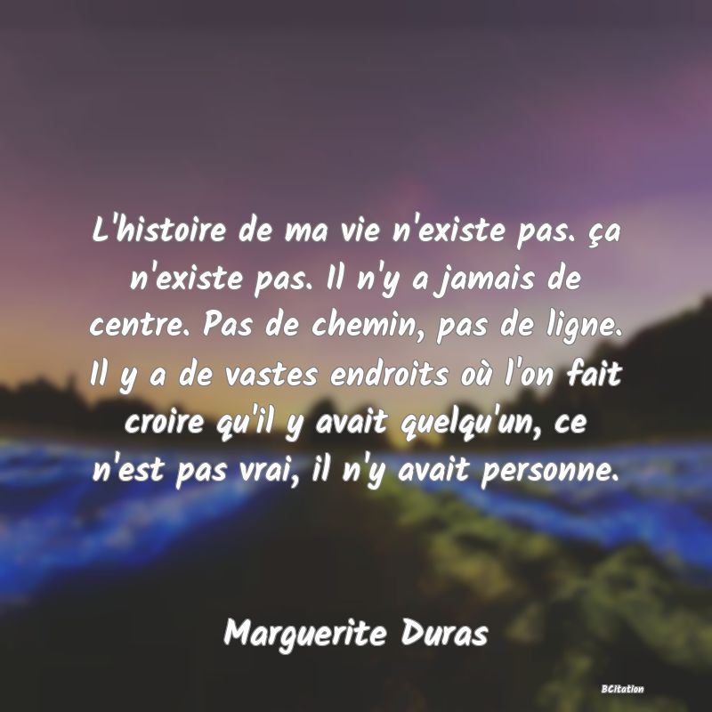 image de citation: L'histoire de ma vie n'existe pas. ça n'existe pas. Il n'y a jamais de centre. Pas de chemin, pas de ligne. Il y a de vastes endroits où l'on fait croire qu'il y avait quelqu'un, ce n'est pas vrai, il n'y avait personne.