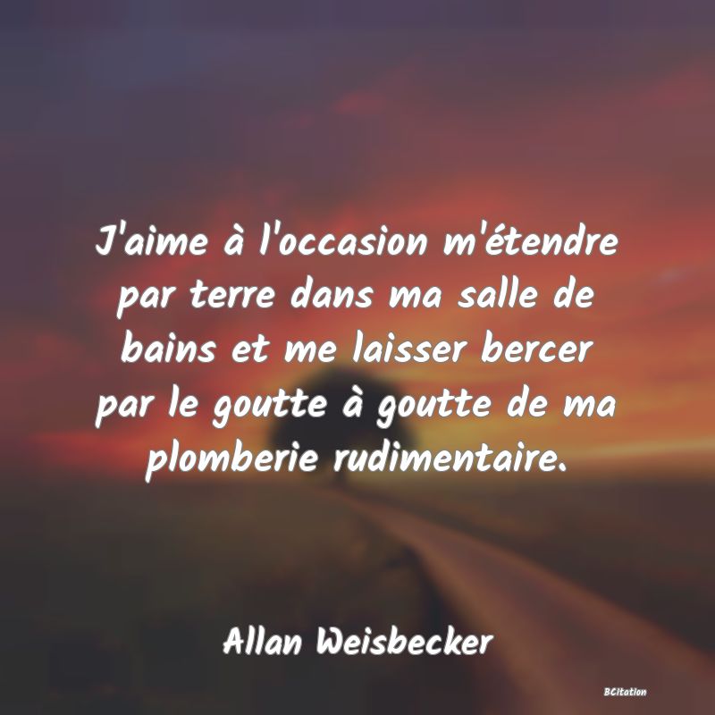 image de citation: J'aime à l'occasion m'étendre par terre dans ma salle de bains et me laisser bercer par le goutte à goutte de ma plomberie rudimentaire.