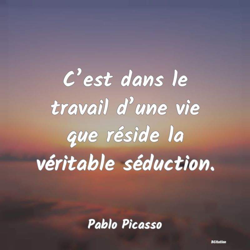 Belle Citation - C’est dans le travail d’une vie que réside la véritable séduction. - Pablo Picasso