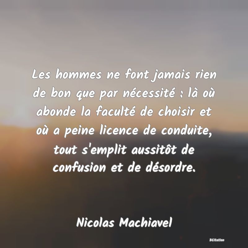 Belle Citation - Les hommes ne font jamais rien de bon que par nécessité : là où abonde la faculté de choisir et où a peine licence de conduite, tout s'emplit aussitôt de confusion et de désordre. - Nicolas Machiavel