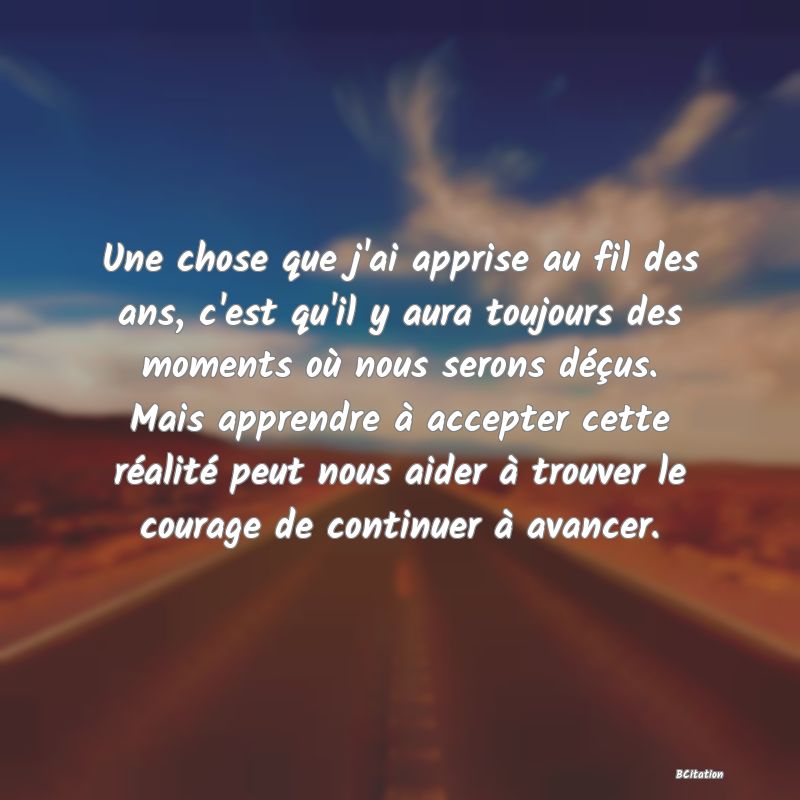 image de citation: Une chose que j'ai apprise au fil des ans, c'est qu'il y aura toujours des moments où nous serons déçus. Mais apprendre à accepter cette réalité peut nous aider à trouver le courage de continuer à avancer.
