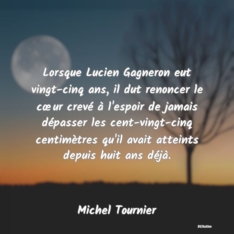 Belle Citation - Lorsque Lucien Gagneron eut vingt-cinq ans, il dut renoncer le cœur crevé à l'espoir de jamais dépasser les cent-vingt-cinq centimètres qu'il avait atteints depuis huit ans déjà. - Michel Tournier