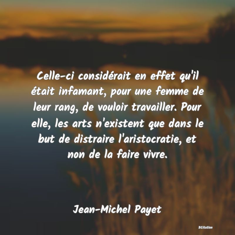 image de citation: Celle-ci considérait en effet qu'il était infamant, pour une femme de leur rang, de vouloir travailler. Pour elle, les arts n'existent que dans le but de distraire l'aristocratie, et non de la faire vivre.