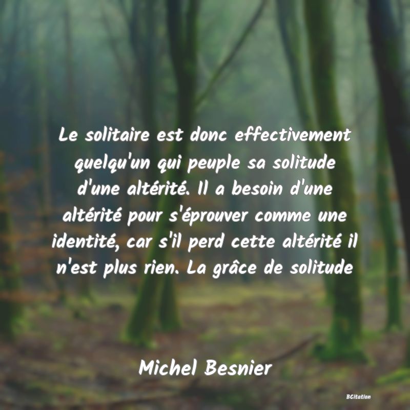 image de citation: Le solitaire est donc effectivement quelqu'un qui peuple sa solitude d'une altérité. Il a besoin d'une altérité pour s'éprouver comme une identité, car s'il perd cette altérité il n'est plus rien. La grâce de solitude