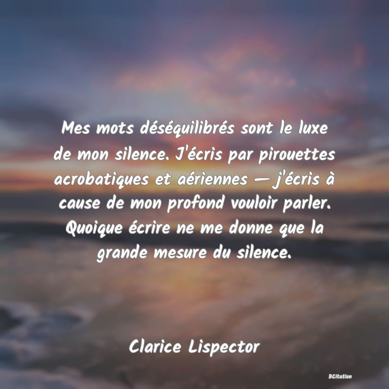 image de citation: Mes mots déséquilibrés sont le luxe de mon silence. J'écris par pirouettes acrobatiques et aériennes — j'écris à cause de mon profond vouloir parler. Quoique écrire ne me donne que la grande mesure du silence.