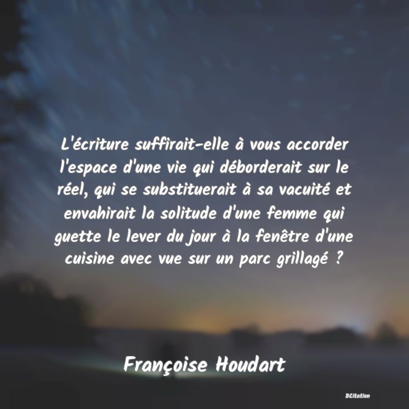 image de citation: L'écriture suffirait-elle à vous accorder l'espace d'une vie qui déborderait sur le réel, qui se substituerait à sa vacuité et envahirait la solitude d'une femme qui guette le lever du jour à la fenêtre d'une cuisine avec vue sur un parc grillagé ?