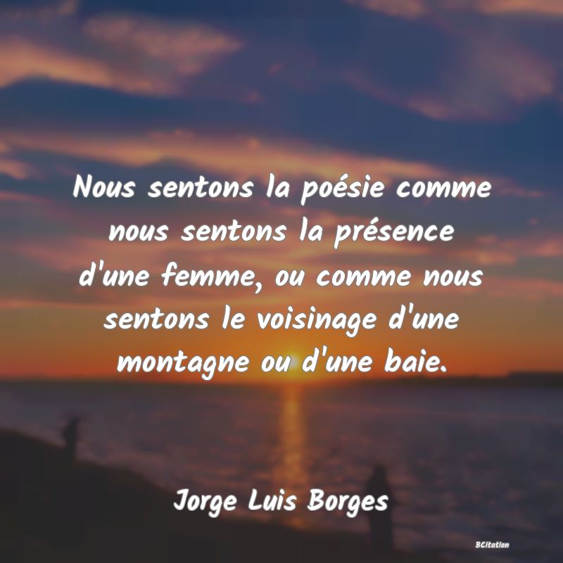Belle Citation - Nous sentons la poésie comme nous sentons la présence d'une femme, ou comme nous sentons le voisinage d'une montagne ou d'une baie. - Jorge Luis Borges