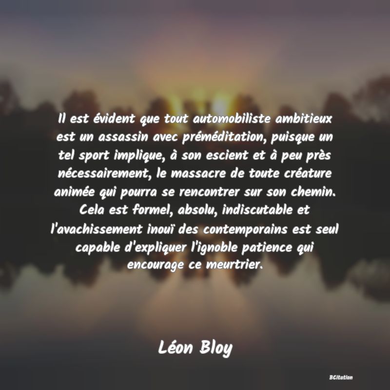 image de citation: Il est évident que tout automobiliste ambitieux est un assassin avec préméditation, puisque un tel sport implique, à son escient et à peu près nécessairement, le massacre de toute créature animée qui pourra se rencontrer sur son chemin. Cela est formel, absolu, indiscutable et l'avachissement inouï des contemporains est seul capable d'expliquer l'ignoble patience qui encourage ce meurtrier.